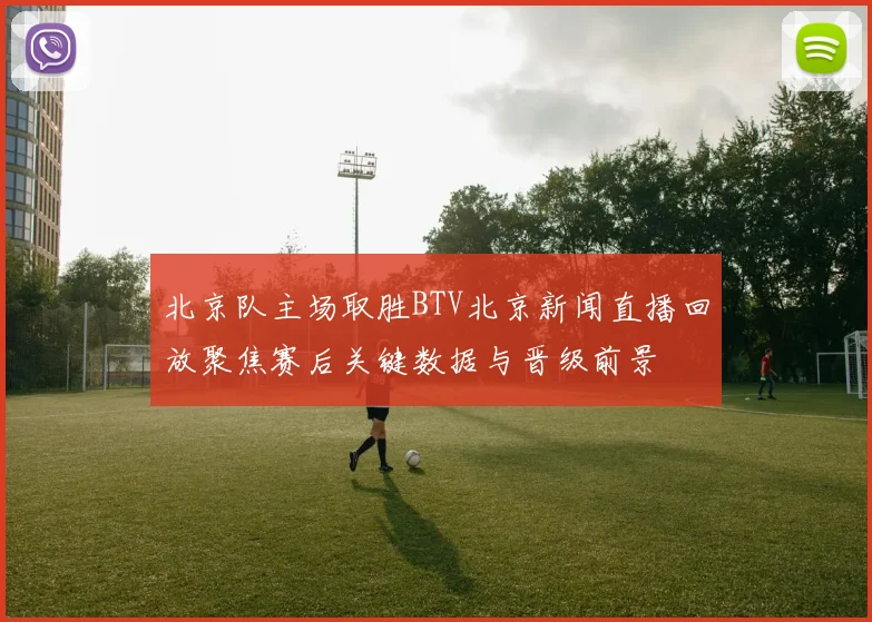 北京队主场取胜BTV北京新闻直播回放聚焦赛后关键数据与晋级前景