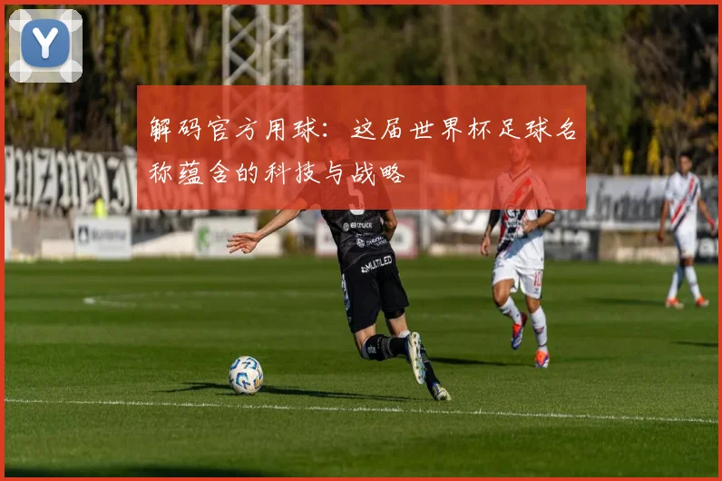 解码官方用球：这届世界杯足球名称蕴含的科技与战略