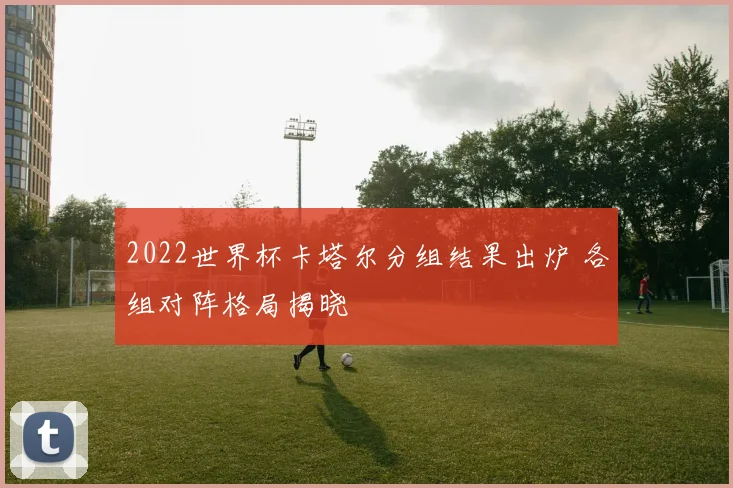 2022世界杯卡塔尔分组结果出炉 各组对阵格局揭晓
